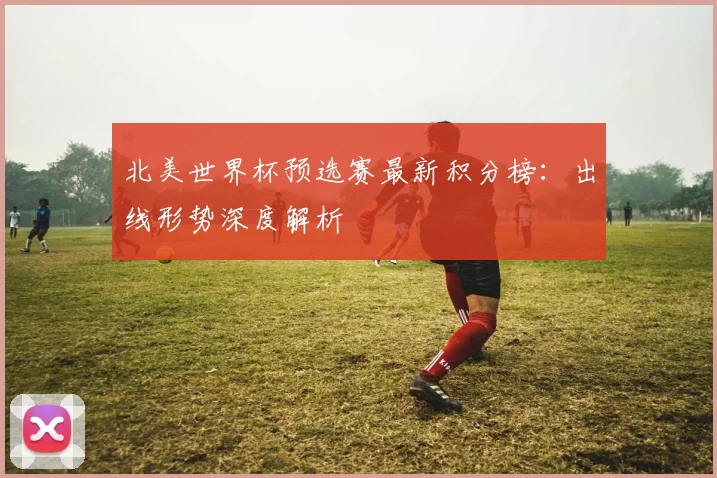 北美世界杯预选赛最新积分榜：出线形势深度解析