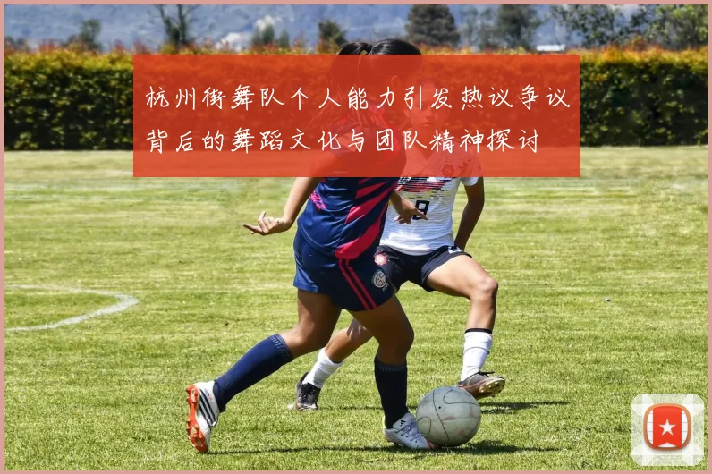 杭州街舞队个人能力引发热议争议背后的舞蹈文化与团队精神探讨