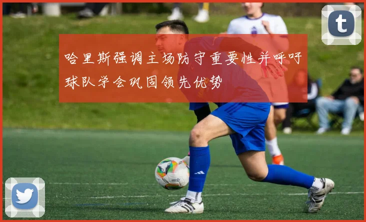 哈里斯强调主场防守重要性并呼吁球队学会巩固领先优势