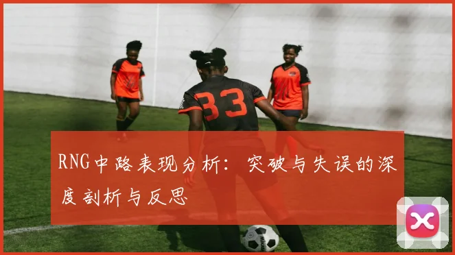 RNG中路表现分析：突破与失误的深度剖析与反思