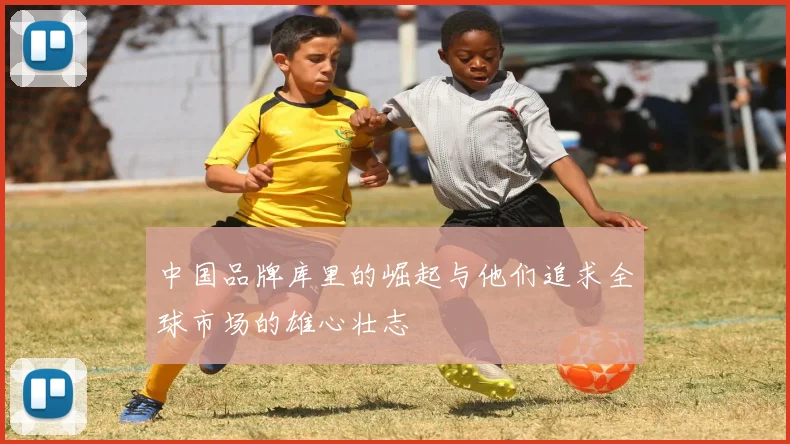 中国品牌库里的崛起与他们追求全球市场的雄心壮志