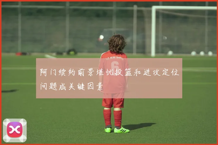 阿门续约前景堪忧投篮和进攻定位问题成关键因素